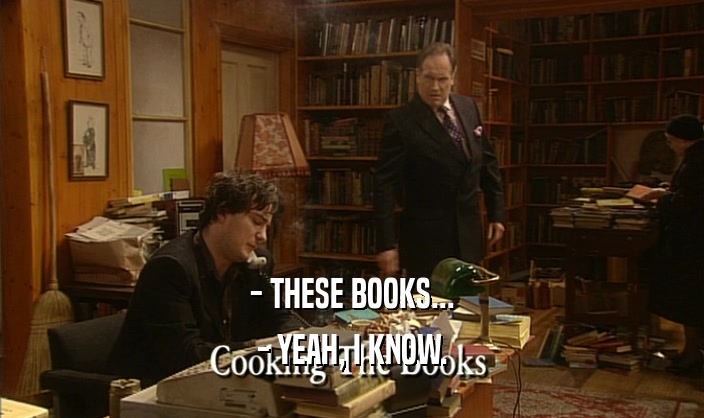 - THESE BOOKS...
 - YEAH, I KNOW.
 