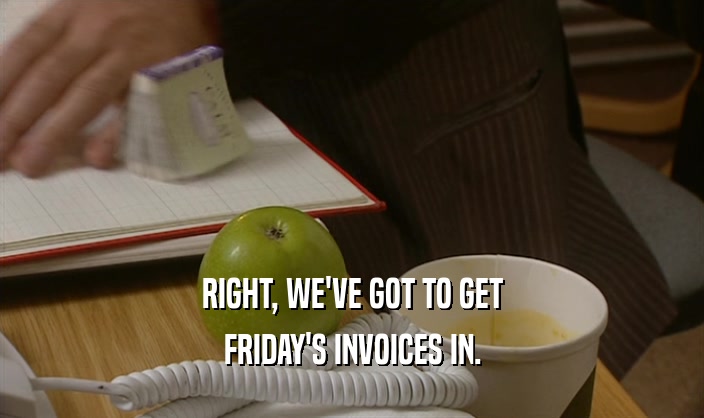 RIGHT, WE'VE GOT TO GET FRIDAY'S INVOICES IN. 