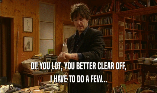 OI! YOU LOT, YOU BETTER CLEAR OFF, I HAVE TO DO A FEW... 