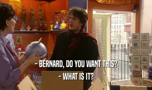 - BERNARD, DO YOU WANT THIS?
 - WHAT IS IT?
 