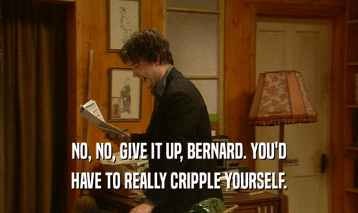 NO, NO, GIVE IT UP, BERNARD. YOU'D HAVE TO REALLY CRIPPLE YOURSELF. 