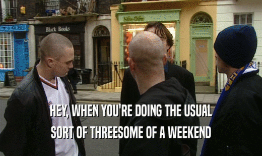 HEY, WHEN YOU'RE DOING THE USUAL SORT OF THREESOME OF A WEEKEND 