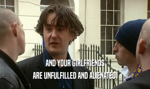 AND YOUR GIRLFRIENDS ARE UNFULFILLED AND ALIENATED. 