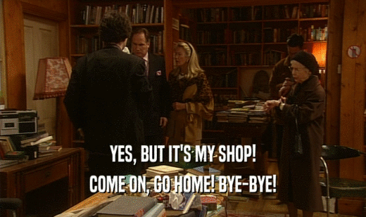 YES, BUT IT'S MY SHOP! COME ON, GO HOME! BYE-BYE! 
