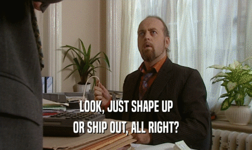 LOOK, JUST SHAPE UP
 OR SHIP OUT, ALL RIGHT?
 