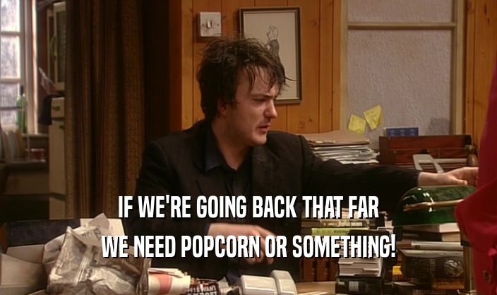 IF WE'RE GOING BACK THAT FAR WE NEED POPCORN OR SOMETHING! 