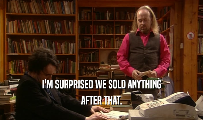 I'M SURPRISED WE SOLD ANYTHING AFTER THAT. 