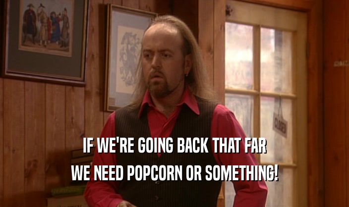 IF WE'RE GOING BACK THAT FAR WE NEED POPCORN OR SOMETHING! 
