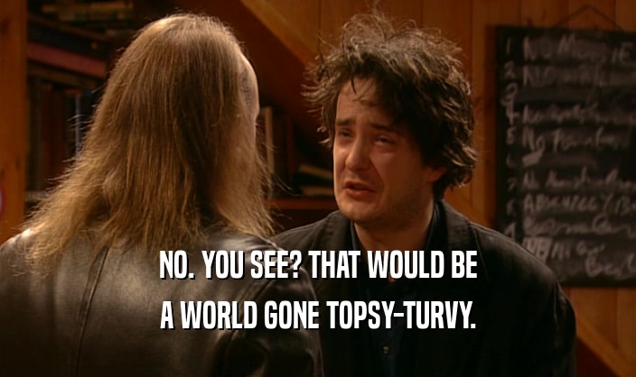 NO. YOU SEE? THAT WOULD BE A WORLD GONE TOPSY-TURVY. 