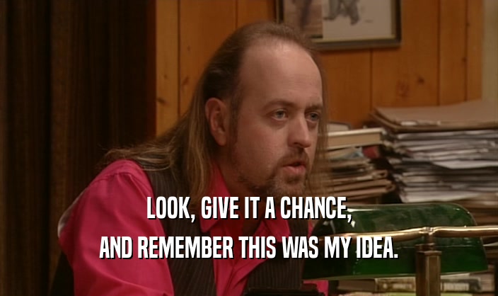 LOOK, GIVE IT A CHANCE, AND REMEMBER THIS WAS MY IDEA. 