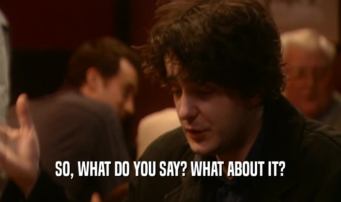 SO, WHAT DO YOU SAY? WHAT ABOUT IT?  
