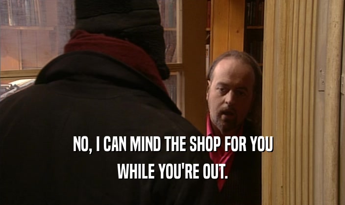 NO, I CAN MIND THE SHOP FOR YOU
 WHILE YOU'RE OUT.
 