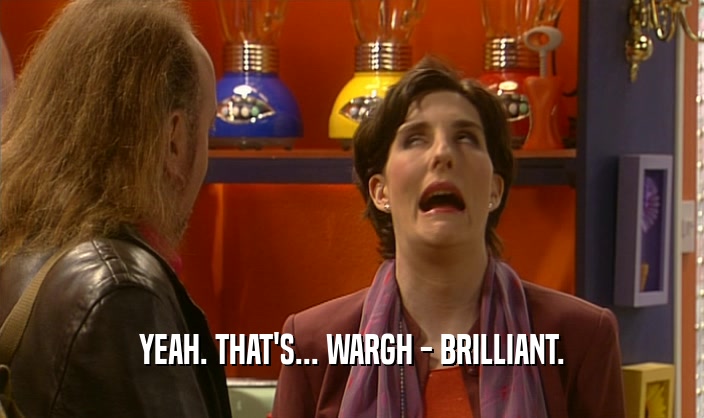 YEAH. THAT'S... WARGH - BRILLIANT.  