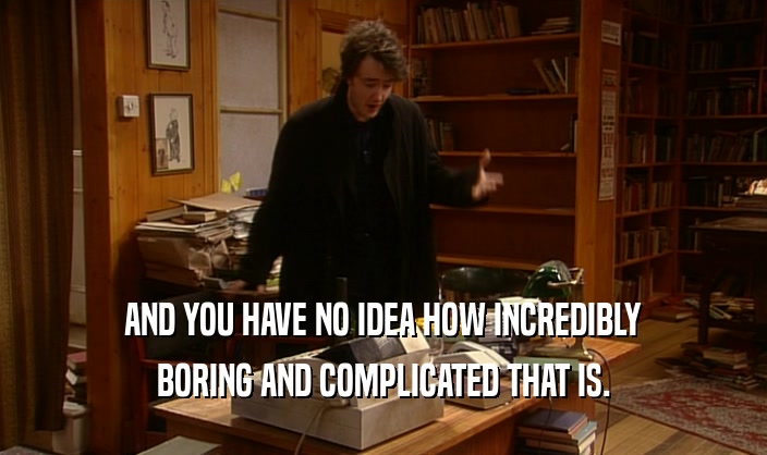 AND YOU HAVE NO IDEA HOW INCREDIBLY BORING AND COMPLICATED THAT IS. 