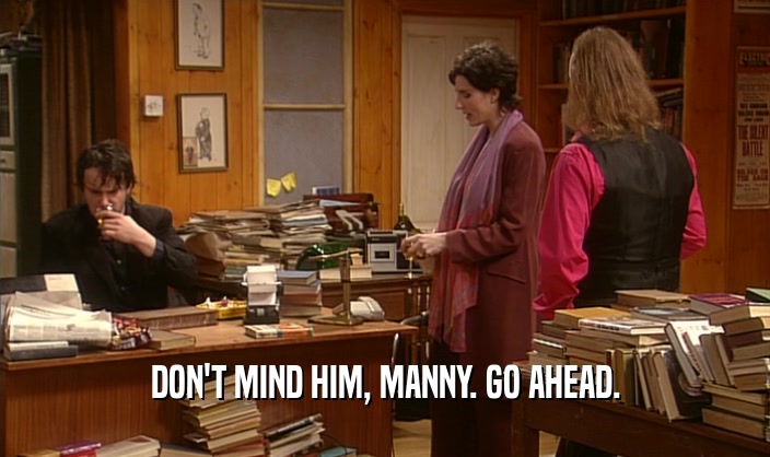 DON'T MIND HIM, MANNY. GO AHEAD.  