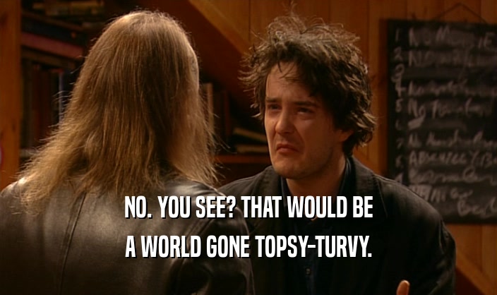 NO. YOU SEE? THAT WOULD BE A WORLD GONE TOPSY-TURVY. 