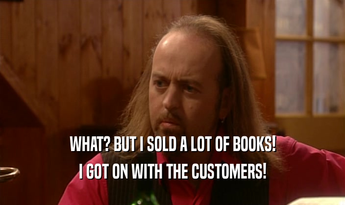 WHAT? BUT I SOLD A LOT OF BOOKS! I GOT ON WITH THE CUSTOMERS! 