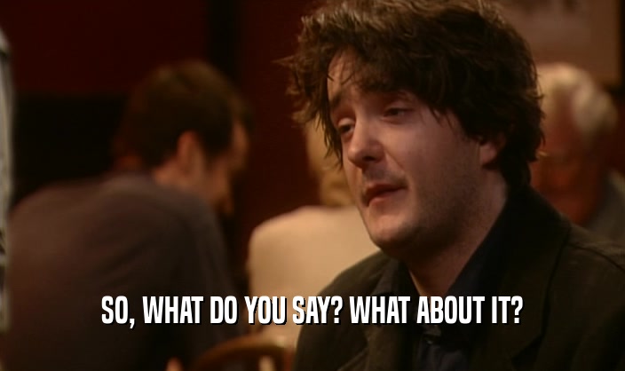SO, WHAT DO YOU SAY? WHAT ABOUT IT?  