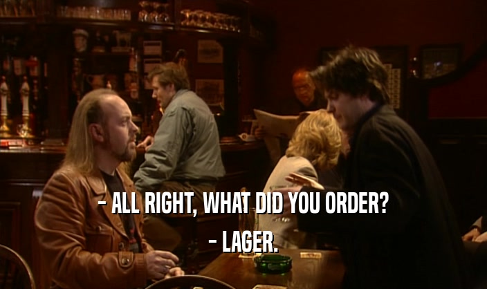 - ALL RIGHT, WHAT DID YOU ORDER?
 - LAGER.
 