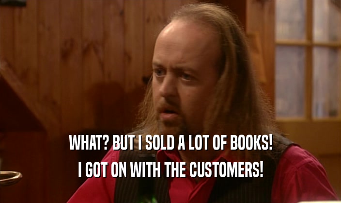 WHAT? BUT I SOLD A LOT OF BOOKS! I GOT ON WITH THE CUSTOMERS! 
