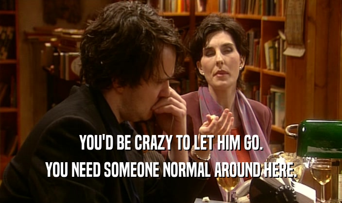 YOU'D BE CRAZY TO LET HIM GO. YOU NEED SOMEONE NORMAL AROUND HERE. 