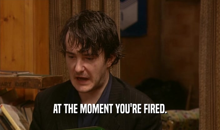 AT THE MOMENT YOU'RE FIRED.  