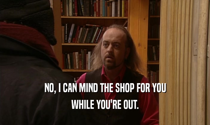 NO, I CAN MIND THE SHOP FOR YOU WHILE YOU'RE OUT. 