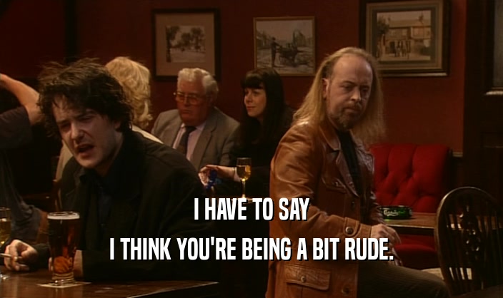 I HAVE TO SAY I THINK YOU'RE BEING A BIT RUDE. 