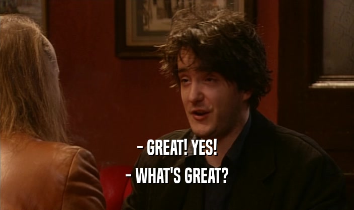 - GREAT! YES!
 - WHAT'S GREAT?
 