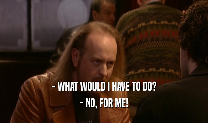 - WHAT WOULD I HAVE TO DO? - NO, FOR ME! 