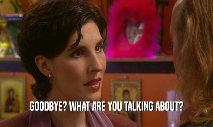GOODBYE? WHAT ARE YOU TALKING ABOUT?  