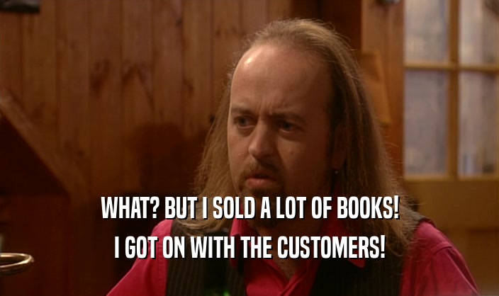 WHAT? BUT I SOLD A LOT OF BOOKS! I GOT ON WITH THE CUSTOMERS! 