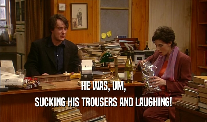HE WAS, UM,
 SUCKING HIS TROUSERS AND LAUGHING!
 