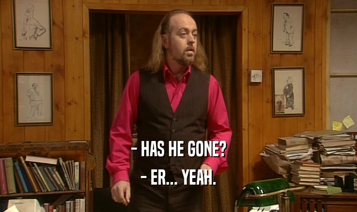 - HAS HE GONE? - ER... YEAH. 