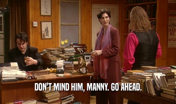 DON'T MIND HIM, MANNY. GO AHEAD.  