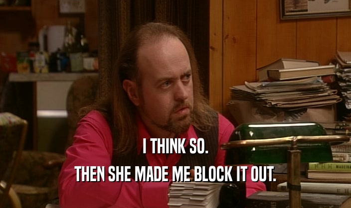 I THINK SO. THEN SHE MADE ME BLOCK IT OUT. 