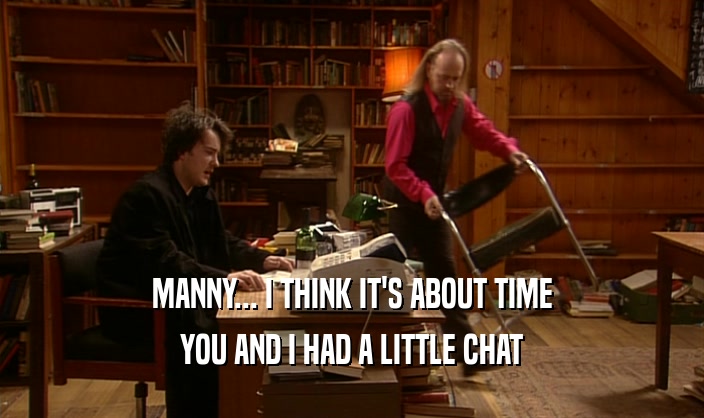 MANNY... I THINK IT'S ABOUT TIME
 YOU AND I HAD A LITTLE CHAT
 