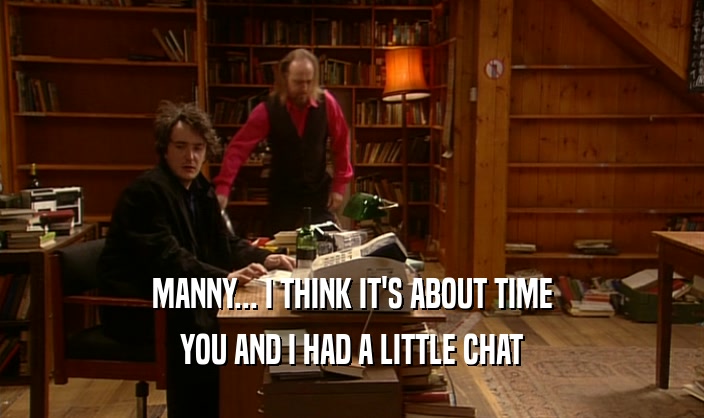 MANNY... I THINK IT'S ABOUT TIME
 YOU AND I HAD A LITTLE CHAT
 