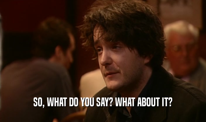 SO, WHAT DO YOU SAY? WHAT ABOUT IT?  