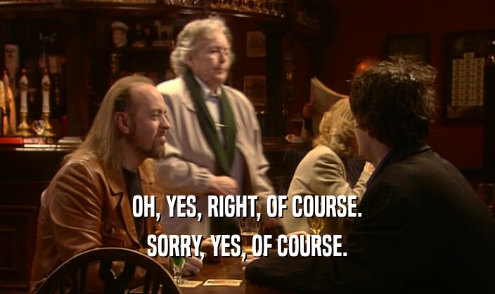 OH, YES, RIGHT, OF COURSE. SORRY, YES, OF COURSE. 