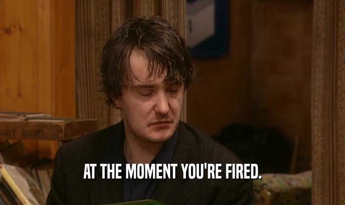 AT THE MOMENT YOU'RE FIRED.  