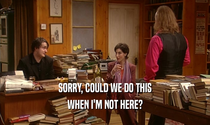 SORRY, COULD WE DO THIS WHEN I'M NOT HERE? 