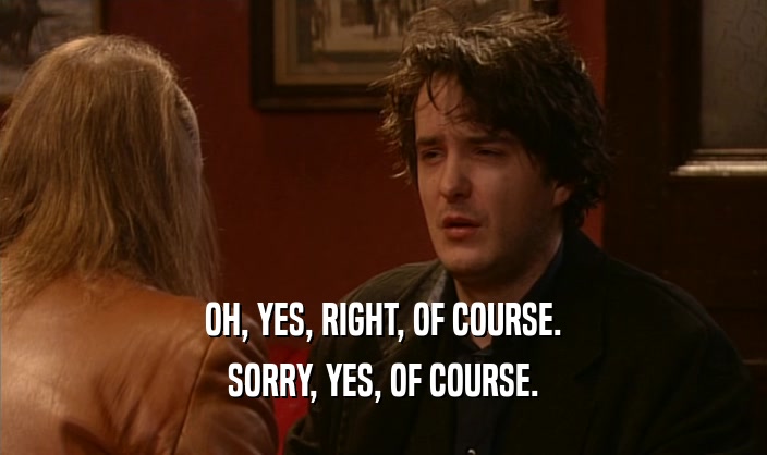OH, YES, RIGHT, OF COURSE. SORRY, YES, OF COURSE. 