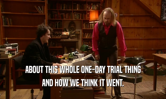 ABOUT THIS WHOLE ONE-DAY TRIAL THING
 AND HOW WE THINK IT WENT.
 