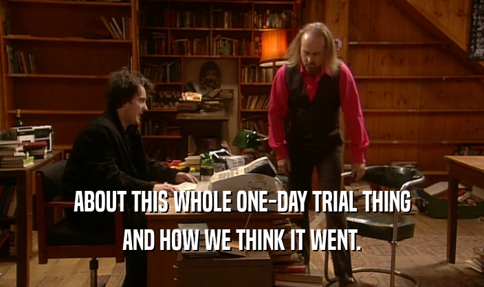 ABOUT THIS WHOLE ONE-DAY TRIAL THING AND HOW WE THINK IT WENT. 