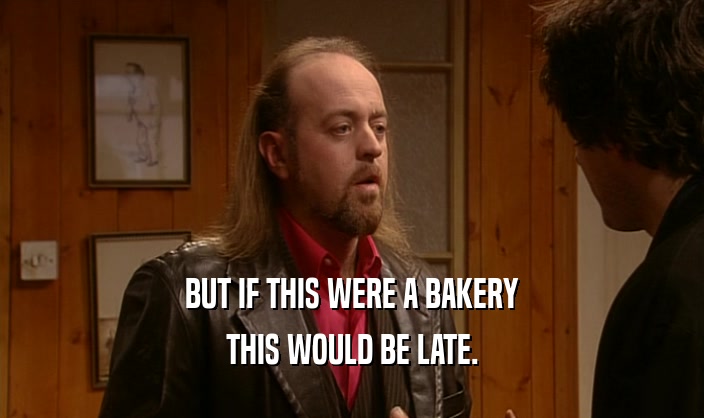 BUT IF THIS WERE A BAKERY THIS WOULD BE LATE. 