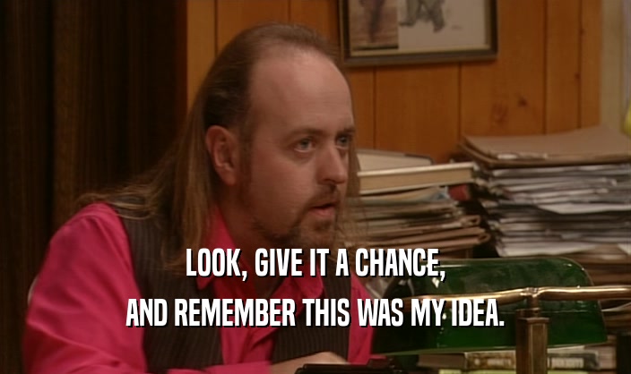 LOOK, GIVE IT A CHANCE, AND REMEMBER THIS WAS MY IDEA. 