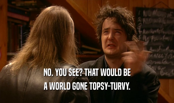 NO. YOU SEE? THAT WOULD BE A WORLD GONE TOPSY-TURVY. 