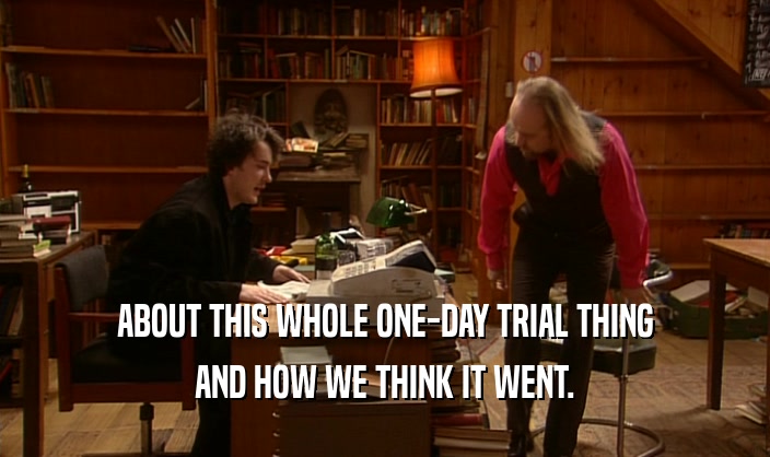 ABOUT THIS WHOLE ONE-DAY TRIAL THING AND HOW WE THINK IT WENT. 