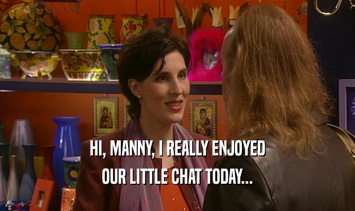 HI, MANNY, I REALLY ENJOYED
 OUR LITTLE CHAT TODAY...
 